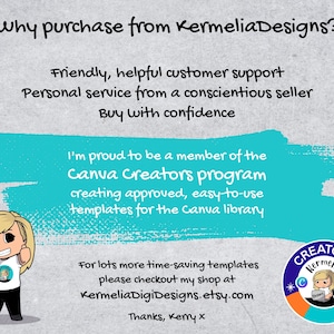 May include: A turquoise blue rectangle with white text that reads "Why purchase from KermeliaDesigns?"  Friendly, helpful customer support. Personal service from a conscientious seller. Buy with confidence. I'm proud to be a member of the Canva Creators program creating approved, easy-to-use templates for the Canva library. For lots more time-saving templates please checkout my shop at KermeliaDigiDesigns.etsy.com Thanks, Kemy x. A cartoon illustration of a woman with blonde hair and a white shirt with a logo that reads "Kermelia Designs". A colorful circle with the text "CREATORS Kermelia" and a cartoon illustration of a woman with blonde hair and a white shirt with a logo that reads "Kermelia Designs".