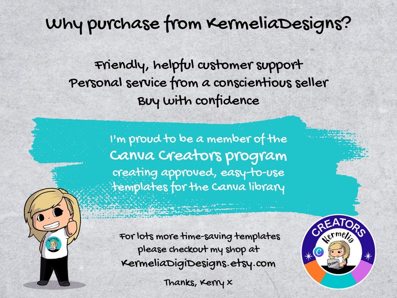 May include: A turquoise blue rectangle with white text that reads "Why purchase from KermeliaDesigns?"  Friendly, helpful customer support. Personal service from a conscientious seller. Buy with confidence. I'm proud to be a member of the Canva Creators program creating approved, easy-to-use templates for the Canva library. For lots more time-saving templates please checkout my shop at KermeliaDigiDesigns.etsy.com Thanks, Kemy x. A cartoon illustration of a woman with blonde hair and a white shirt with a logo that reads "Kermelia Designs". A colorful circle with the text "CREATORS Kermelia" and a cartoon illustration of a woman with blonde hair and a white shirt with a logo that reads "Kermelia Designs".
