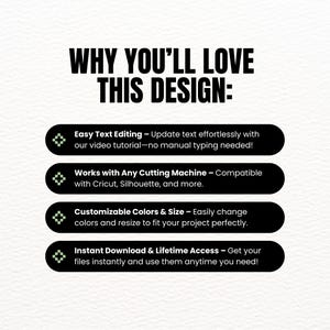 May include: A graphic with four green boxes with white outlines and white text on a white background. The text reads: "WHY YOU'LL LOVE THIS DESIGN:"  "Easy Text Editing - Update text effortlessly with our video tutorial - no manual typing needed!"  "Works with Any Cutting Machine - Compatible with Cricut, Silhouette, and more."  "Customizable Colors & Size - Easily change colors and resize to fit your project perfectly."  "Instant Download & Lifetime Access - Get your files instantly and use them anytime you need!"