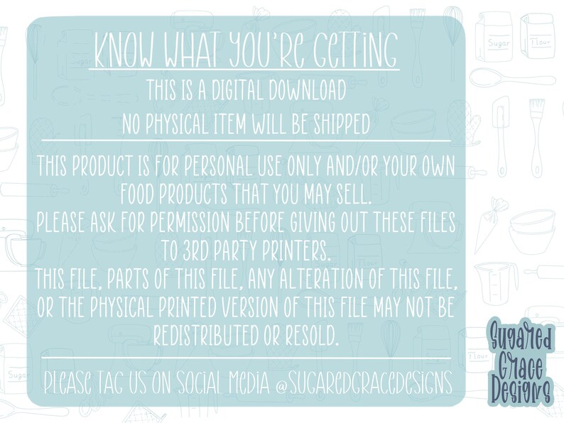Op de afbeelding: Een lichtblauwe achtergrond met witte tekst die "KNOW WHAT YOU'RE GETTING THIS IS A DIGITAL DOWNLOAD NO PHYSICAL ITEM WILL BE SHIPPED THIS PRODUCT IS FOR PERSONAL USE ONLY AND/OR YOUR OWN FOOD PRODUCTS THAT YOU MAY SELL. PLEASE ASK FOR PERMISSION BEFORE GIVING OUT THESE FILES TO 3RD PARTY PRINTERS. THIS FILE, PARTS OF THIS FILE, ANY ALTERATION OF THIS FILE, OR THE PHYSICAL PRINTED VERSION OF THIS FILE MAY NOT BE REDISTRIBUTED OR RESOLD. PLEASE TAG US ON SOCIAL MEDIA @SUCARCDCRACCDCSICNS" luidt, met een logo dat "Suggared Grace Designs" in donkerblauwe tekst luidt.