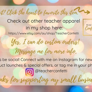 May include: A graphic with a blurred background of colorful lights. The text reads "Like it? Click the heart to favorite this item."  "Check out other teacher apparel in my shop here: https://www.etsy.com/au/shop/TeacherConfetti"  "Yes, I can do custom orders! Message me for more info."  "Let's be social! Connect with me on Instagram for news on product launches & special offers, or tag me in your photo: @teacherconfetti"  "Thanks for supporting my small business!"