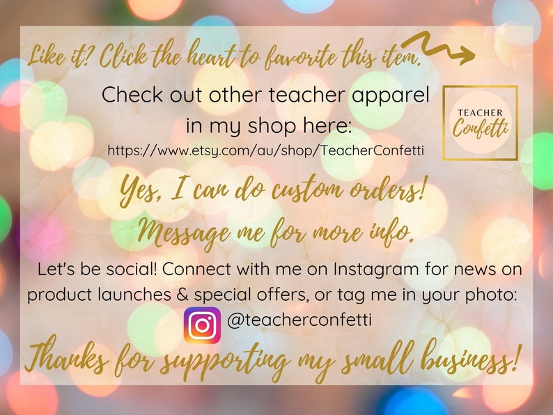 May include: A graphic with a blurred background of colorful lights. The text reads "Like it? Click the heart to favorite this item."  "Check out other teacher apparel in my shop here: https://www.etsy.com/au/shop/TeacherConfetti"  "Yes, I can do custom orders! Message me for more info."  "Let's be social! Connect with me on Instagram for news on product launches & special offers, or tag me in your photo: @teacherconfetti"  "Thanks for supporting my small business!"