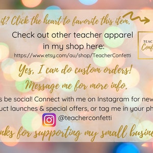 May include: A graphic with a blurred background of colorful lights. The text reads "Like it? Click the heart to favorite this item."  "Check out other teacher apparel in my shop here: https://www.etsy.com/au/shop/TeacherConfetti"  "Yes, I can do custom orders! Message me for more info."  "Let's be social! Connect with me on Instagram for news on product launches & special offers, or tag me in your photo: @teacherconfetti"  "Thanks for supporting my small business!"