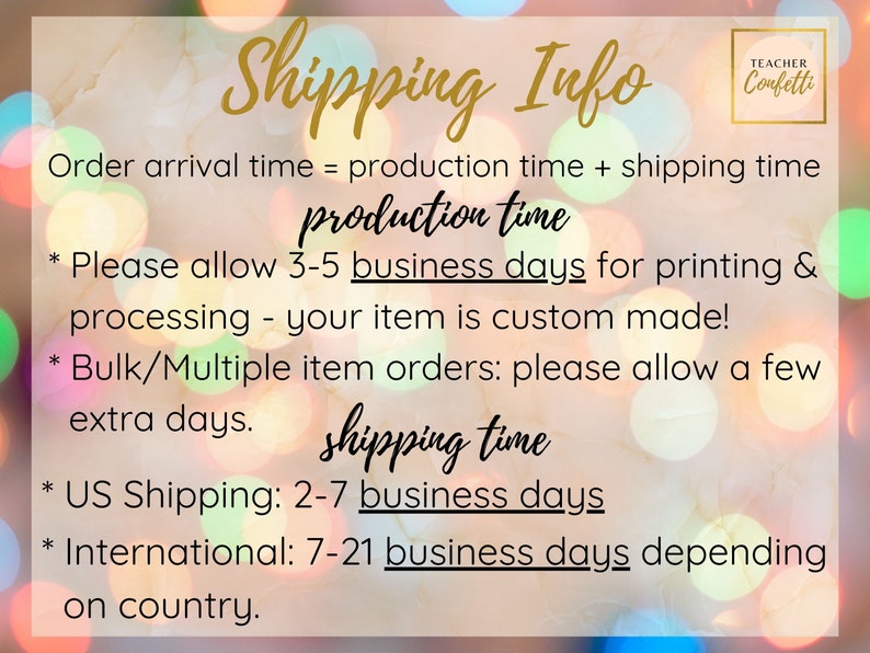 May include: A graphic with a blurred background of colorful lights and text that reads "Shipping Info" in gold lettering. The text below explains the production and shipping times for orders. The text reads: "Order arrival time = production time + shipping time. Production time: Please allow 3-5 business days for printing & processing - your item is custom made! Bulk/Multiple item orders: please allow a few extra days. Shipping time: US Shipping: 2-7 business days. International: 7-21 business days depending on country."