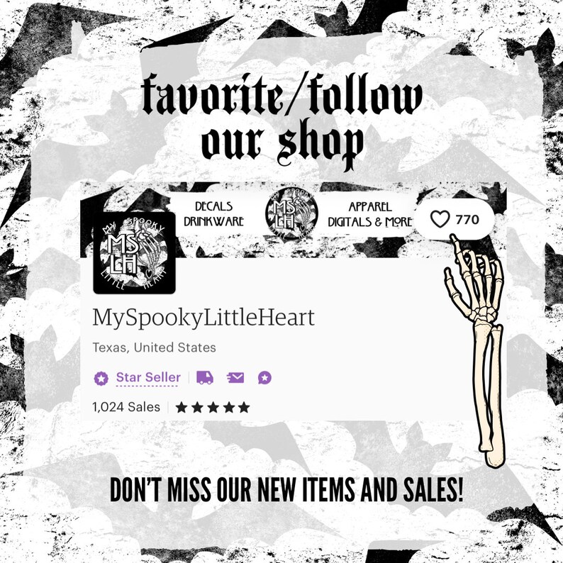 May include: A black and white graphic of a spooky heart with the text "MySpookyLittleHeart" and "Texas, United States". The text "favorite/follow our shop" is at the top of the image. The text "DECALS DRINKWARE APPAREL DIGITALS & MORE" is below the graphic. A heart icon with the number "770" is next to the text. The text "Star Seller" and "1,024 Sales" are below the graphic. The text "DON'T MISS OUR NEW ITEMS AND SALES!" is at the bottom of the image.