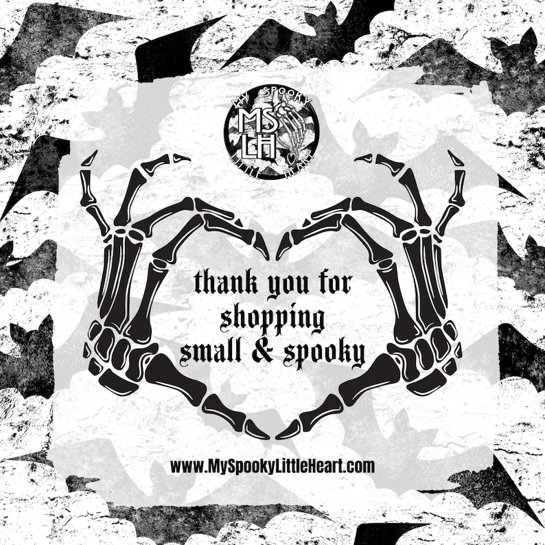 May include: Black and white image of two skeletal hands forming a heart shape. The hands are surrounded by bats. The text "thank you for shopping small & spooky" is written in the center of the heart. The website address "www.MySpookyLittleHeart.com" is written below the heart.