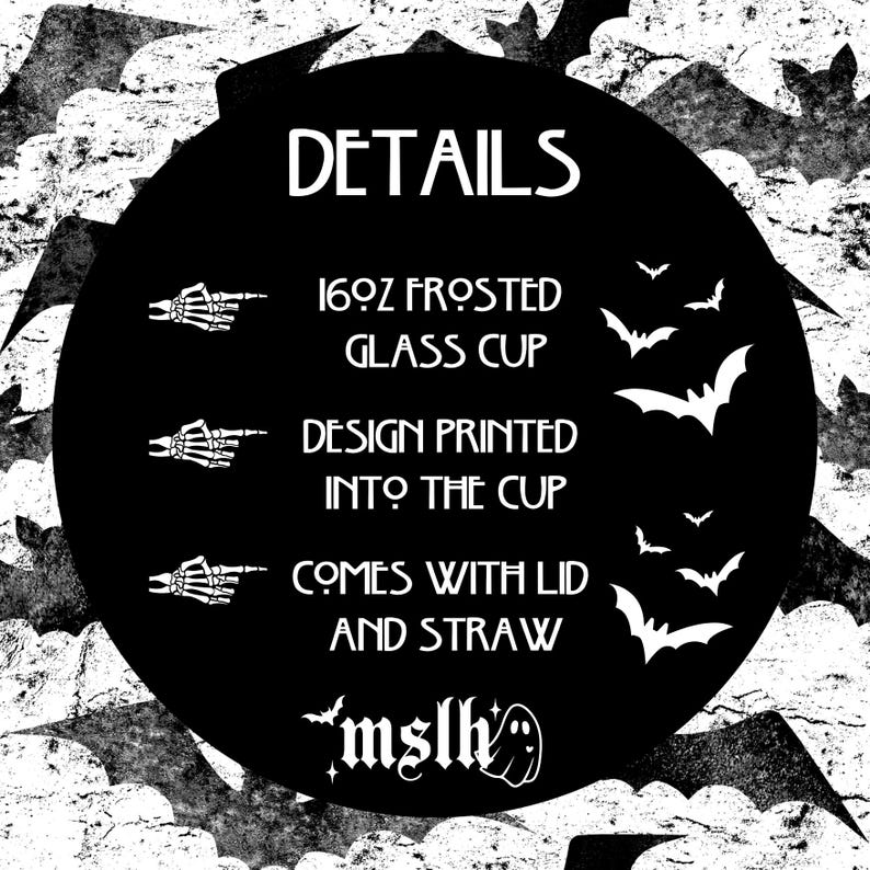 May include: Black and white graphic design with bats and the text "DETAILS" in a large font. The text below lists the details of a 16oz frosted glass cup, including that it comes with a lid and straw. The text "mslh" is at the bottom of the graphic.