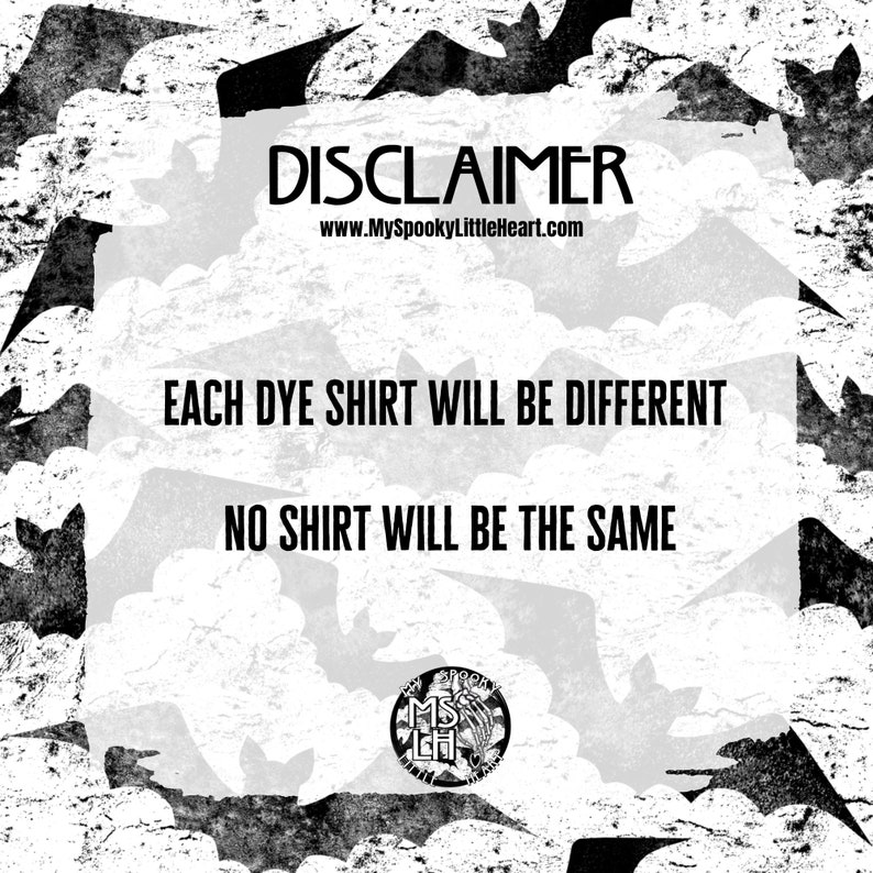 May include: Black and white image with a bat pattern. The text "DISCLAIMER" is at the top of the image. The text "www.MySpookyLittleHeart.com" is below the word "DISCLAIMER". The text "EACH DYE SHIRT WILL BE DIFFERENT" is in the middle of the image. The text "NO SHIRT WILL BE THE SAME" is below the text "EACH DYE SHIRT WILL BE DIFFERENT". A black and white circle with the text "My Spooky Little Heart" is at the bottom of the image.
