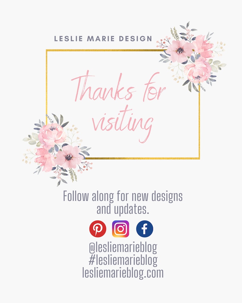 May include: A gold frame with the text "Thanks for visiting" surrounded by pink watercolor flowers. Below the frame is text that reads "Follow along for new designs and updates." with social media icons for Pinterest, Instagram, and Facebook. The text "@lesliemarieblog #lesliemarieblog lesliemarieblog.com" is below the social media icons.