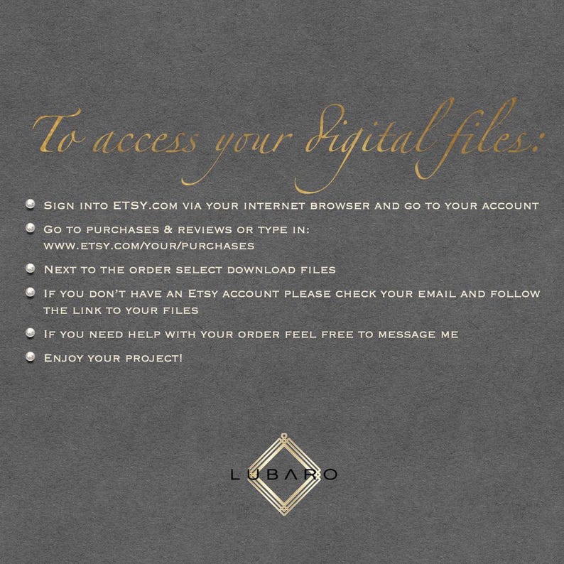 May include: A grey background with white text explaining how to access digital files purchased on Etsy. The text includes instructions on how to sign into Etsy, find purchases, and download files. The text also includes instructions for those who do not have an Etsy account. The text ends with the words "Enjoy your project!" and the word "LUBARO" in gold lettering.