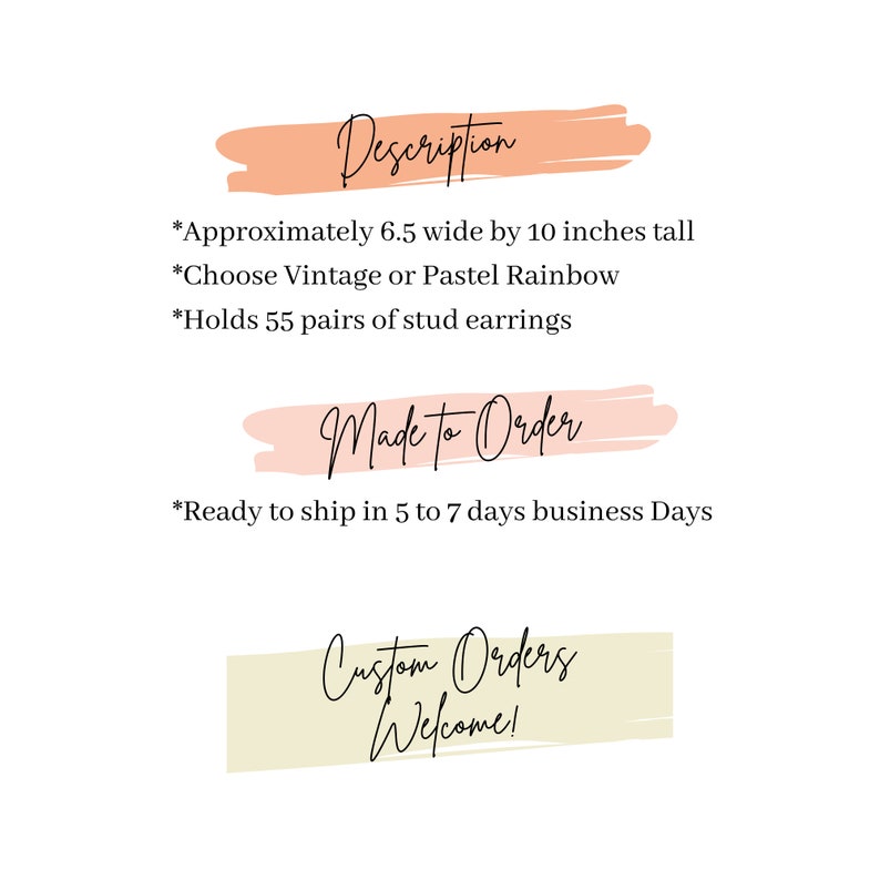 May include: A peach-colored rectangle with the text "Description" in black. The text below reads: "Approximately 6.5 wide by 10 inches tall. Choose Vintage or Pastel Rainbow. Holds 55 pairs of stud earrings." A peach-colored rectangle with the text "Made to Order" in black. The text below reads: "Ready to ship in 5 to 7 days business Days." A beige rectangle with the text "Custom Orders Welcome!" in black.