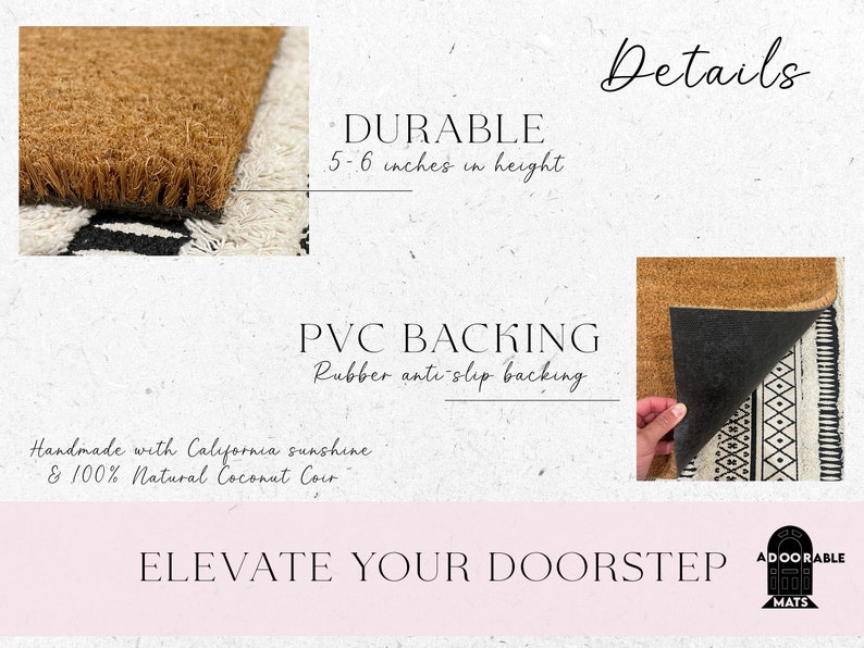May include: A natural coir doormat with a black and white geometric pattern. The mat is 5-6 inches high and has a durable PVC backing with a rubber anti-slip backing. The text "Handmade with California sunshine & 100% Natural Coconut Coir" is printed on the mat. The text "Details" is printed in black on a white background. The text "DURABLE 5-6 inches in height" is printed in black on a white background. The text "PVC BACKING Rubber anti-slip backing" is printed in black on a white background. The text "ELEVATE YOUR DOORSTEP" is printed in black on a pink background. The text "ADOORABLE MATS" is printed in black on a white background with a logo of a doormat.