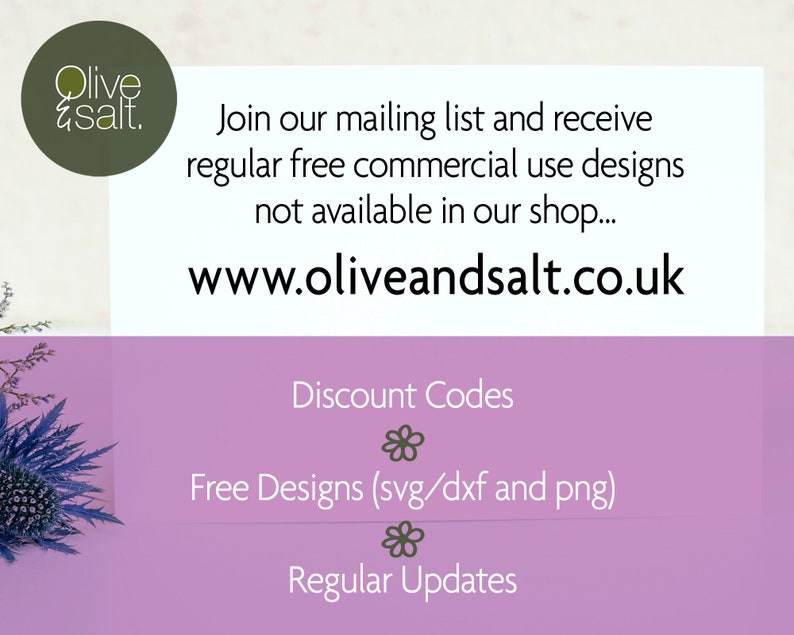 May include: A pink and white graphic with the text "Olive & Salt." and the website address "www.oliveandsalt.co.uk". The text "Join our mailing list and receive regular free commercial use designs not available in our shop..." is also included. The graphic also includes the text "Discount Codes", "Free Designs (svg/dxf and png)", and "Regular Updates".