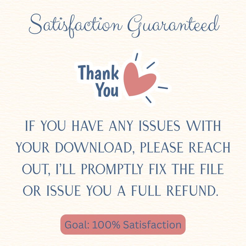 May include: A digital graphic with the text Satisfaction Guaranteed, Thank You, and a pink heart icon. Below, the text reads: IF YOU HAVE ANY ISSUES WITH YOUR DOWNLOAD, PLEASE REACH OUT, I'LL PROMPTLY FIX THE FILE OR ISSUE YOU A FULL REFUND. Goal: 100% Satisfaction.