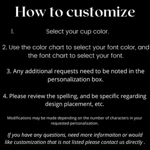 May include: How to customize your cup. Select your cup color, font color, and font. Any additional requests should be noted in the personalization box. Please review the spelling and be specific regarding design placement.