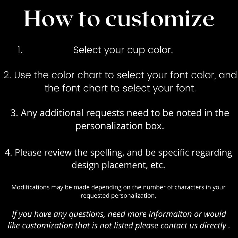 May include: How to customize your cup. Select your cup color, font color, and font. Any additional requests should be noted in the personalization box. Please review the spelling and be specific regarding design placement.