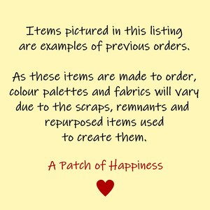 May include: A yellow background with a handwritten message in black text that reads: "Items pictured in this listing are examples of previous orders. As these items are made to order, colour palettes and fabrics will vary due to the scraps, remnants and repurposed items used to create them. A Patch of Happiness." A red heart is below the text.