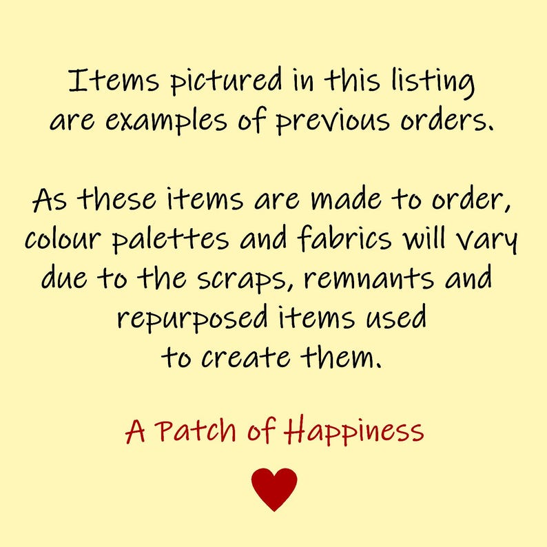May include: A yellow background with a handwritten message in black text that reads: "Items pictured in this listing are examples of previous orders. As these items are made to order, colour palettes and fabrics will vary due to the scraps, remnants and repurposed items used to create them. A Patch of Happiness." A red heart is below the text.