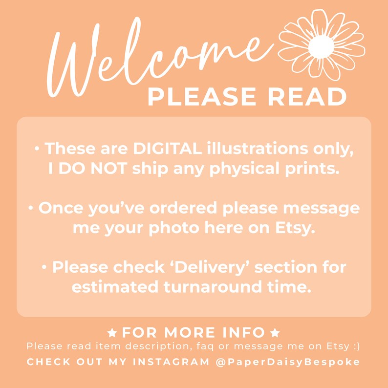 K&ouml;nnte beinhalten: Ein pfirsichfarbener Hintergrund mit wei&szlig;em Text, der "Welcome PLEASE READ" lautet. Der Text darunter lautet "These are DIGITAL illustrations only, I DO NOT ship any physical prints. Once you've ordered please message me your photo here on Etsy. Please check 'Delivery' section for estimated turnaround time. ★FOR MORE INFO★ Please read item description, faq or message me on Etsy :) CHECK OUT MY INSTAGRAM @PaperDaisyBespoke"