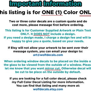 May include: Important information about ordering custom window decals. This listing is for one color only. Customer supplied artwork or plain text only. It does not include a design. If you need a design made, a design fee will be charged. You can email your design to art@wolfdecals.com. When ordering window decals to be placed on the inside of the glass to be viewed from the outside of a window, please let me know that you want mirror cut. Otherwise, the decal will be cut to be placed on the outside by default. You can find more information about full color decals at wolfdecals.etsy.com.