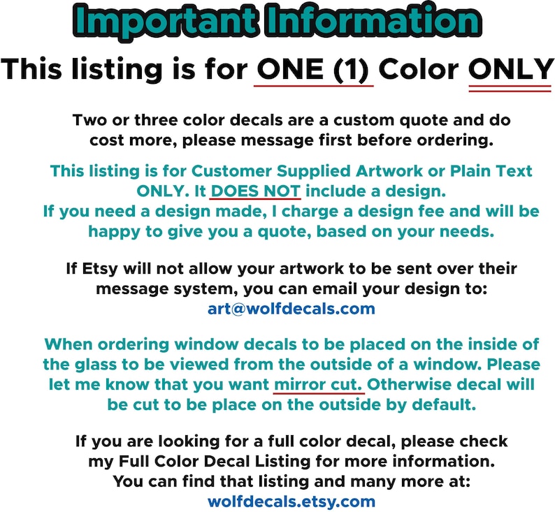 May include: Important information about ordering custom window decals. This listing is for one color only. Customer supplied artwork or plain text only. It does not include a design. If you need a design made, a design fee will be charged. You can email your design to art@wolfdecals.com. When ordering window decals to be placed on the inside of the glass to be viewed from the outside of a window, please let me know that you want mirror cut. Otherwise, the decal will be cut to be placed on the outside by default. You can find more information about full color decals at wolfdecals.etsy.com.