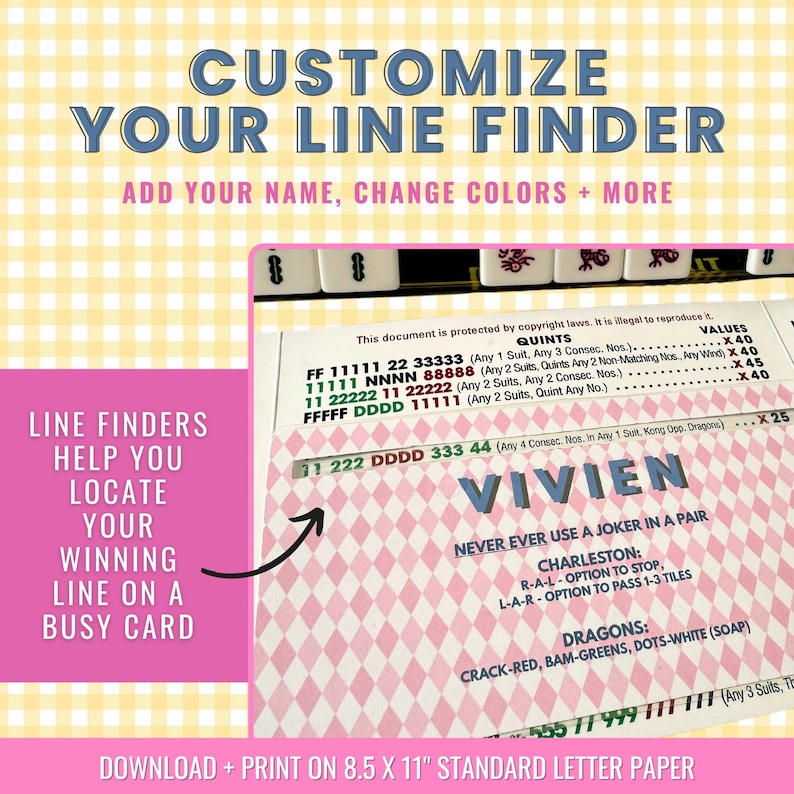 May include: A printable line finder for the game Mahjong. The line finder is pink and white with black text. The text includes the words "Customize Your Line Finder", "Add Your Name, Change Colors + More", "Line Finders Help You Locate Your Winning Line On A Busy Card", "Download + Print On 8.5 x 11" Standard Letter Paper", "Quints", "Values", "FF 11111 22 33333 (Any 1 Suit, Any 3 Consec. Nos.)", "11111 NNNN 88888 (Any 2 Suits, Quints Any 2 Non-Matching Nos, Any Wind)", "11 22222 11 22222 (Any 2 Suits, Any 2 Consec. Nos.)", "FFFFF DDDD 11111 (Any 2 Suits, Quint Any No.)", "222 DDDD 333 44 (Any 4 Consec. Nos. in Any 1 Suit, Kong Opp. Dragons)", "VIVIEN", "Never Ever Use A Joker In A Pair", "Charleston: R-A-L-Option To Stop, L-A-R-Option To Pass 1-3 Tiles", "Dragons: Crack-Red, Bam-Greens, Dots-White (Soap)", "555 11 999 11 (Any 3 Suits, T".