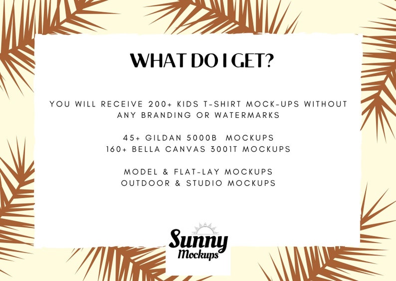 May include: Text graphic on a white background with brown palm leaves on either side. The text reads "WHAT DO I GET?" and lists the following: "YOU WILL RECEIVE 200+ KIDS T-SHIRT MOCK-UPS WITHOUT ANY BRANDING OR WATERMARKS", "45+ GILDAN 5000B MOCKUPS", "160+ BELLA CANVAS 3001T MOCKUPS", "MODEL & FLAT-LAY MOCKUPS", "OUTDOOR & STUDIO MOCKUPS". The text "Sunny Mockups" is at the bottom of the graphic.