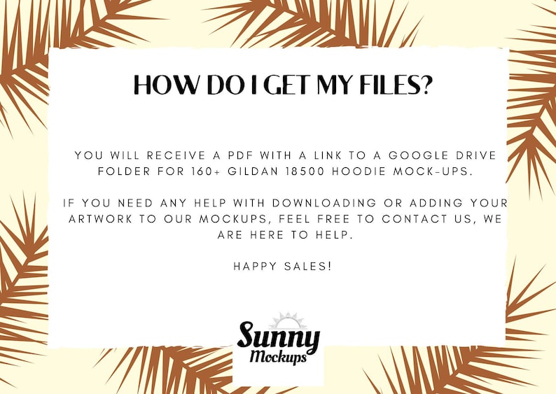 Może przedstawiać: Tekst na białym tle z tropikalnym wzorem liści. Tekst brzmi "HOW DO I GET MY FILES?"  "YOU WILL RECEIVE A PDF WITH A LINK TO A GOOGLE DRIVE FOLDER FOR 160+ GILDAN 18500 HOODIE MOCK-UPS."  "IF YOU NEED ANY HELP WITH DOWNLOADING OR ADDING YOUR ARTWORK TO OUR MOCKUPS, FEEL FREE TO CONTACT US, WE ARE HERE TO HELP."  "HAPPY SALES!"  "Sunny Mockups"