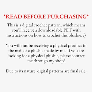 May include: Text on a white background that reads *READ BEFORE PURCHASING*. This is a digital crochet pattern, which means you'll receive a downloadable PDF with instructions on how to crochet this plushie. :) You will not be receiving a physical product in the mail or a plushie made by me. If you are looking for a physical plushie, please contact me through my shop! Due to its nature, digital patterns are final sale.