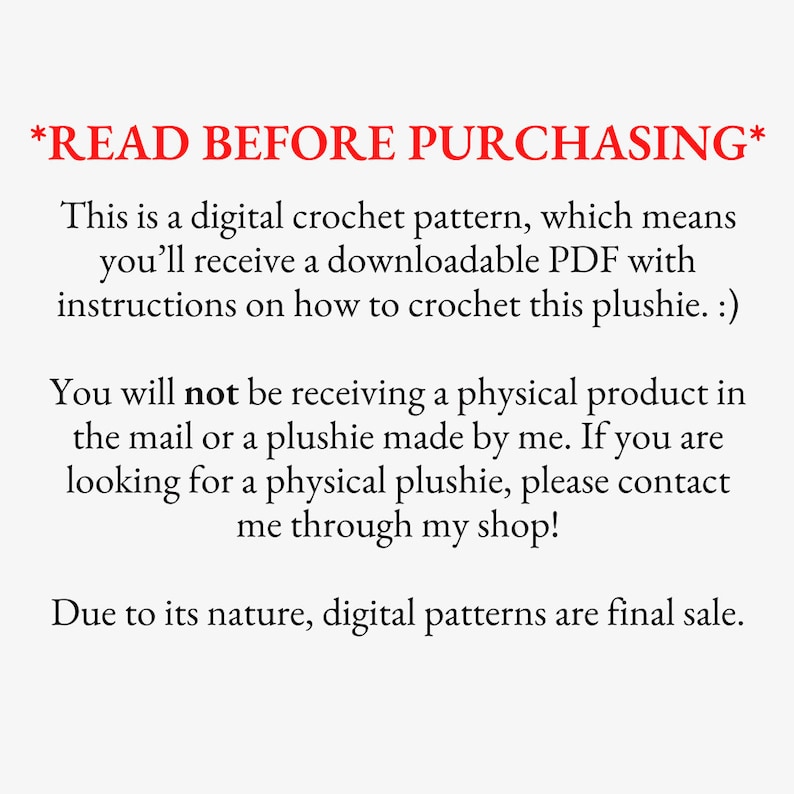 May include: Text on a white background that reads *READ BEFORE PURCHASING*. This is a digital crochet pattern, which means you'll receive a downloadable PDF with instructions on how to crochet this plushie. :) You will not be receiving a physical product in the mail or a plushie made by me. If you are looking for a physical plushie, please contact me through my shop! Due to its nature, digital patterns are final sale.
