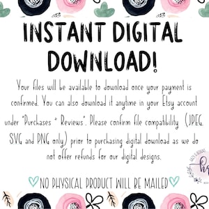 May include: A white card with pink and black floral borders. The text "INSTANT DIGITAL DOWNLOAD!" is in black bold letters. The text below explains that the files will be available to download once payment is confirmed. It also states that the files can be downloaded anytime in the Etsy account under "Purchases + Reviews". The text also states that the buyer should confirm file compatibility (JPEG, SVG and PNG only) prior to purchasing the digital download as refunds are not offered for digital designs. The text "NO PHYSICAL PRODUCT WILL BE MAILED" is in light blue with a heart on each side.