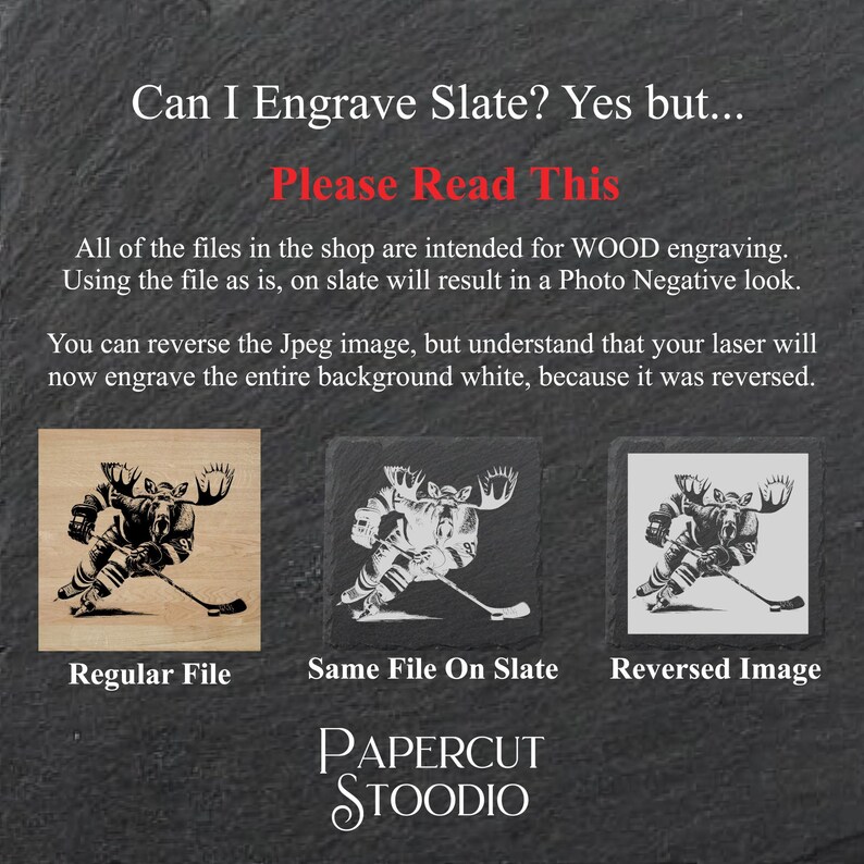 May include: Three images showing the difference between engraving a design on wood versus slate. The first image shows a black and white moose design on a light brown wood surface. The second image shows the same design engraved on a black slate surface. The third image shows the design reversed on a black slate surface. The text "Can I Engrave Slate? Yes but... Please Read This" is at the top of the image. The text "Regular File", "Same File On Slate", and "Reversed Image" are below the images. The text "PAPERCUT STOODIO" is at the bottom of the image.