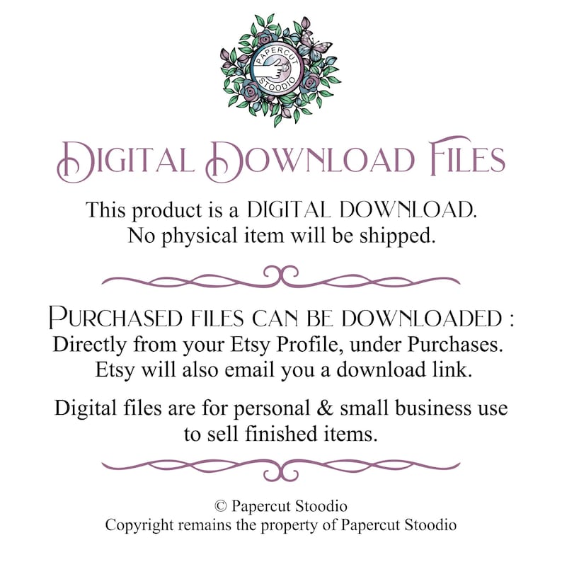 May include: A digital download file graphic with the text "DIGITAL DOWNLOAD FILES" in a purple font. The text below reads "This product is a DIGITAL DOWNLOAD. No physical item will be shipped." The text below that reads "PURCHASED FILES CAN BE DOWNLOADED: Directly from your Etsy Profile, under Purchases. Etsy will also email you a download link." The text below that reads "Digital files are for personal & small business use to sell finished items." The text at the bottom reads "&copy; Papercut Stoodio Copyright remains the property of Papercut Stoodio".