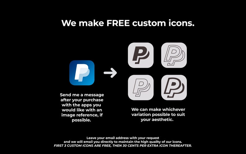 May include: A graphic showing how to get custom icons made. The image shows a blue icon with a white "P" inside, an arrow pointing to the right, and four variations of the "P" icon in black and white. The text reads "We make FREE custom icons. Send me a message after your purchase with the apps you would like with an image reference, if possible. We can make whichever variation possible to suit your aesthetic. Leave your email address with your request and we will email you directly to maintain the high quality of our icons. FIRST 3 CUSTOM ICONS ARE FREE, THEN 30 CENTS PER EXTRA ICON THEREAFTER."