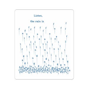 May include: White rectangular sticker with the text "Listen, the rain is" in dark blue. The design features vertical lines of letters and numbers, resembling raindrops. The overall theme is a poetic or artistic expression.