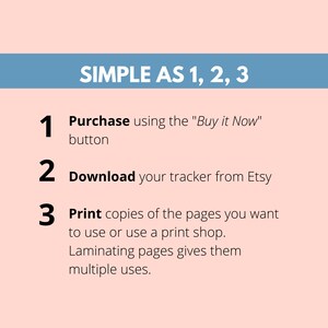 May include: A simple three-step guide for purchasing and using a printable tracker. The steps are: 1. Purchase using the "Buy it Now" button, 2. Download your tracker from Etsy, and 3. Print copies of the pages you want to use or use a print shop. Laminating pages gives them multiple uses.