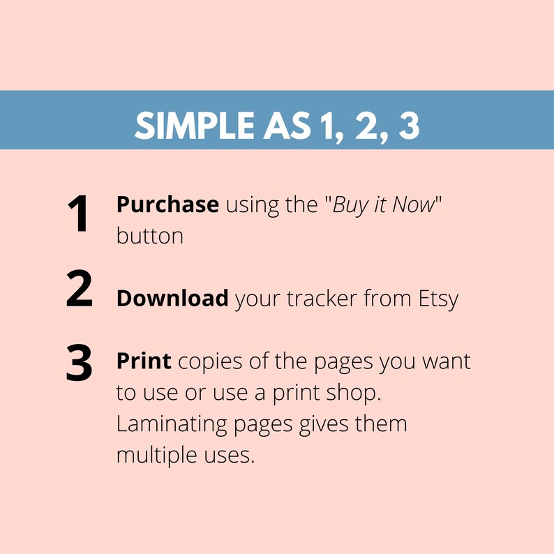 May include: A simple three-step guide for purchasing and using a printable tracker. The steps are: 1. Purchase using the "Buy it Now" button, 2. Download your tracker from Etsy, and 3. Print copies of the pages you want to use or use a print shop. Laminating pages gives them multiple uses.