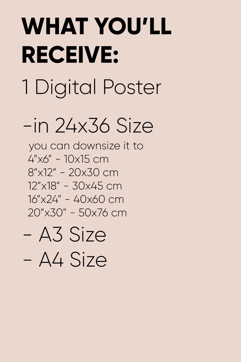May include: Text on a light pink background that reads "WHAT YOU'LL RECEIVE: 1 Digital Poster -in 24x36 Size you can downsize it to 4"x6" - 10x15 cm 8"x12" - 20x30 cm 12"x18" - 30x45 cm 16"x24" - 40x60 cm 20"x30" - 50x76 cm - A3 Size - A4 Size"