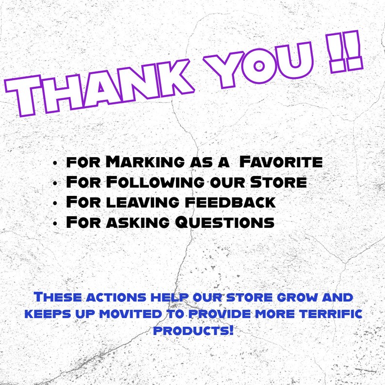 May include: Purple text on a white textured background that says "THANK YOU!!" followed by a list of actions that help the store grow: "FOR MARKING AS A FAVORITE", "FOR FOLLOWING OUR STORE", "FOR LEAVING FEEDBACK", "FOR ASKING QUESTIONS". The text continues with "THESE ACTIONS HELP OUR STORE GROW AND KEEPS UP MOVITED TO PROVIDE MORE TERRIFIC PRODUCTS!"