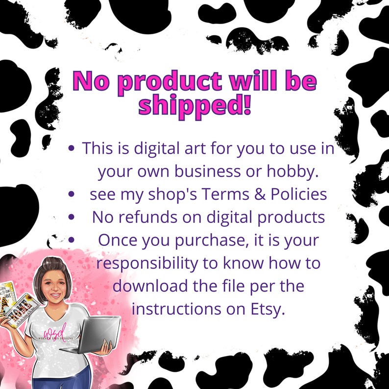 May include: A digital art graphic with a cow print background and text that reads "No product will be shipped!"  This is digital art for you to use in your own business or hobby. See my shop's Terms & Policies. No refunds on digital products. Once you purchase, it is your responsibility to know how to download the file per the instructions on Etsy.