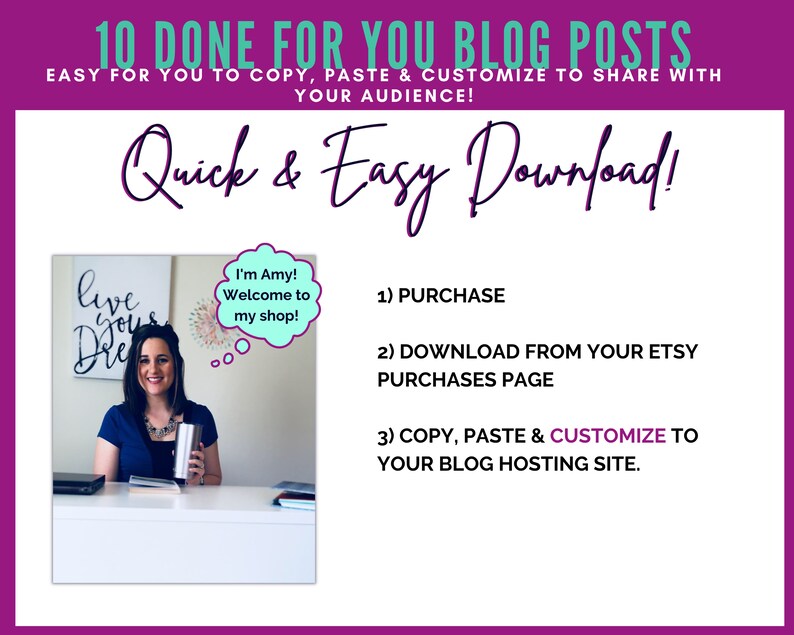 May include: A woman smiles at the camera while holding a stainless steel tumbler. The text "I'm Amy! Welcome to my shop!" is in a speech bubble above her head. The text "10 Done For You Blog Posts" is at the top of the image. The text "Quick & Easy Download!" is below the woman's image. The text "1) Purchase", "2) Download from your Etsy Purchases Page", and "3) Copy, Paste & Customize to your blog hosting site." is listed below the text "Quick & Easy Download!"