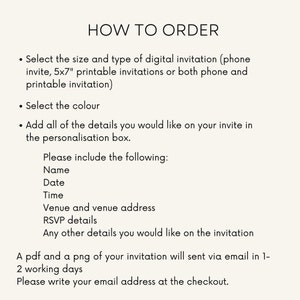 May include: Instructions on how to order a digital or printable invitation. Choose the size, type, and colour. Add personalisation details such as name, date, time, venue, RSVP details, and any other information. A PDF and PNG of the invitation will be sent via email within 1-2 working days. Please provide your email address at checkout.