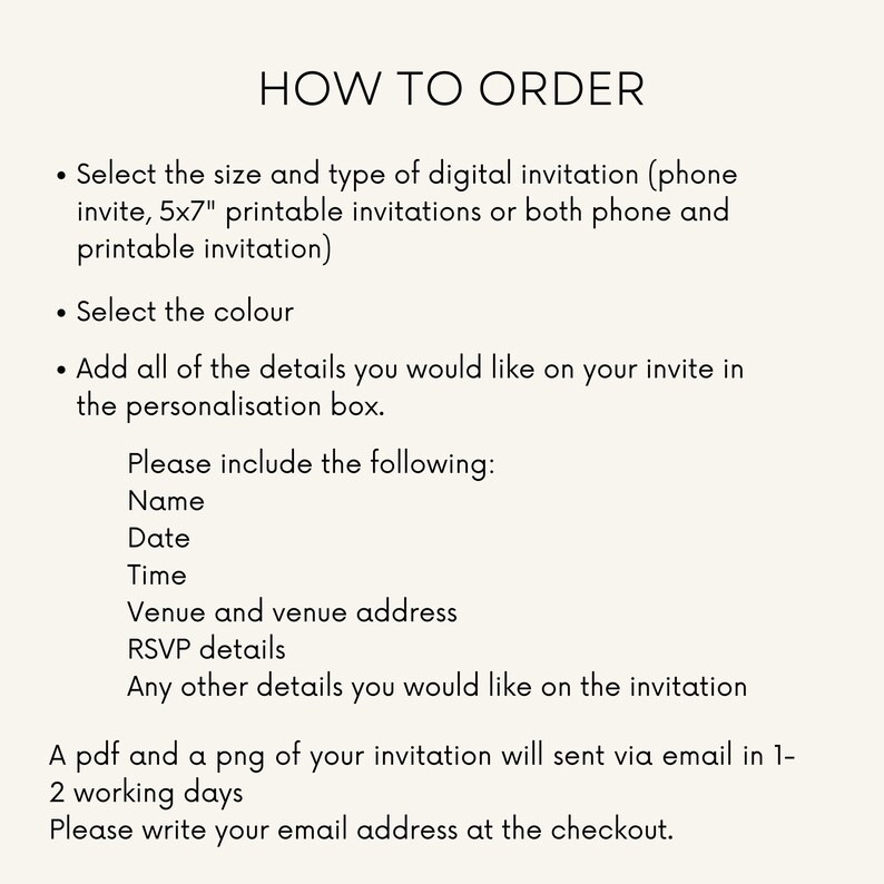 May include: Instructions on how to order a digital or printable invitation. Choose the size, type, and colour. Add personalisation details such as name, date, time, venue, RSVP details, and any other information. A PDF and PNG of the invitation will be sent via email within 1-2 working days. Please provide your email address at checkout.