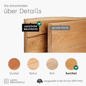 May include: A close-up of a wooden board with a natural edge and a straight edge. The board is shown in four different wood finishes: dark, natural, raw, and rustic. The text "Sie entscheiden &uuml;ber Details" is at the top of the image. The text "nat&uuml;rliche Baumkante" is next to the natural edge of the board. The text "gerade Kante" is next to the straight edge of the board. The text "Dunkel" is below the dark wood finish. The text "Natur" is below the natural wood finish. The text "Roh" is below the raw wood finish. The text "Rustikal" is below the rustic wood finish. The text "Lamo Manufaktur" is at the bottom left of the image. The text "Hergestellt in der EU aus 100% Holz" is at the bottom right of the image.
