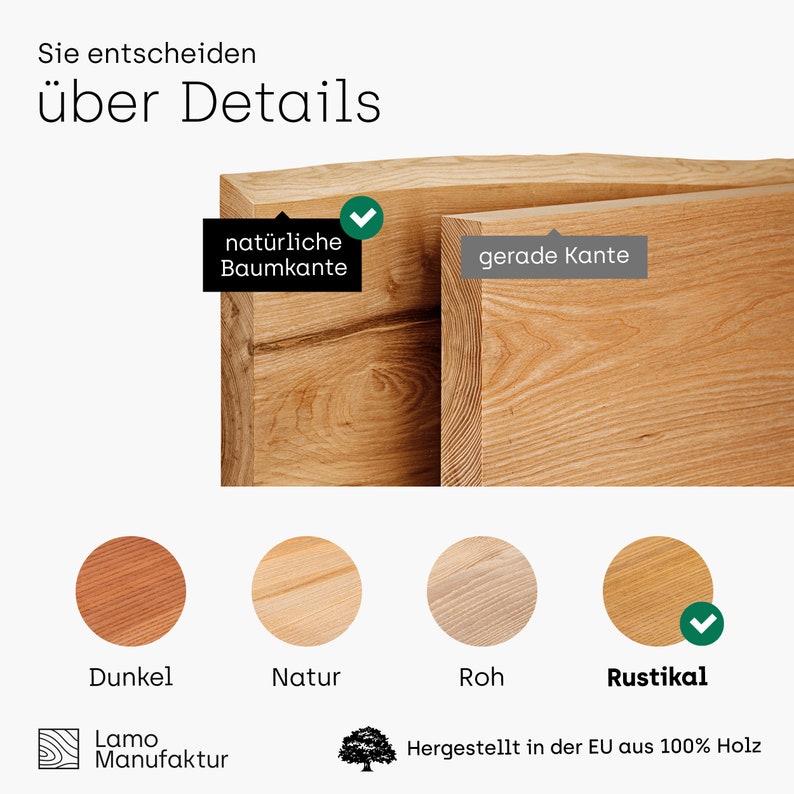 May include: A close-up of a wooden board with a natural edge and a straight edge. The board is shown in four different wood finishes: dark, natural, raw, and rustic. The text "Sie entscheiden &uuml;ber Details" is at the top of the image. The text "nat&uuml;rliche Baumkante" is next to the natural edge of the board. The text "gerade Kante" is next to the straight edge of the board. The text "Dunkel" is below the dark wood finish. The text "Natur" is below the natural wood finish. The text "Roh" is below the raw wood finish. The text "Rustikal" is below the rustic wood finish. The text "Lamo Manufaktur" is at the bottom left of the image. The text "Hergestellt in der EU aus 100% Holz" is at the bottom right of the image.