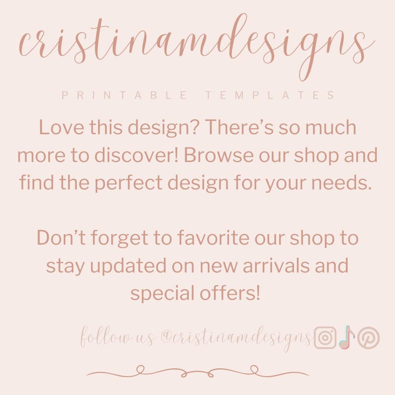 May include: A pink and white graphic with the text "cristinamdesigns" and "PRINTABLE TEMPLATES". The text "Love this design? There's so much more to discover! Browse our shop and find the perfect design for your needs." is also included. The text "Don't forget to favorite our shop to stay updated on new arrivals and special offers!" is also included. The text "follow us @cristinamdesigns" is also included. The graphic includes social media icons for Instagram, TikTok, and Pinterest.