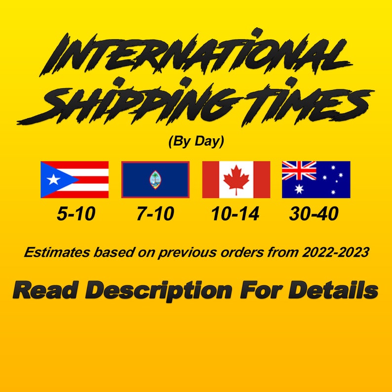 May include: A yellow graphic with the text "INTERNATIONAL SHIPPING TIMES (By Day)" and flags of Puerto Rico, Guam, Canada, and Australia. Estimated shipping times are listed below each flag: 5-10 days, 7-10 days, 10-14 days, and 30-40 days. The text "Estimates based on previous orders from 2022-2023" is below the flags. The text "Read Description For Details" is at the bottom of the graphic.