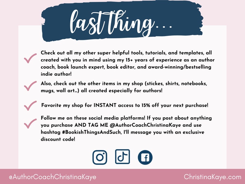 Puede incluir: Un gr&aacute;fico rosa y azul con una marca de verificaci&oacute;n blanca junto a cada l&iacute;nea de texto. El texto dice "last thing..."  "Echa un vistazo a todas mis otras herramientas, tutoriales y plantillas s&uacute;per &uacute;tiles, todas creadas pensando en ti utilizando mis m&aacute;s de 15 a&ntilde;os de experiencia como coach de autores, experto en lanzamiento de libros, editor de libros y autor galardonado y de bestsellers!"  "&iexcl;Tambi&eacute;n, echa un vistazo a los otros art&iacute;culos de mi tienda (pegatinas, camisas, cuadernos, tazas, arte de pared...) todos creados especialmente para autores!"  "&iexcl;Favorece mi tienda para obtener acceso INSTANT&Aacute;NEO a un 15% de descuento en tu pr&oacute;xima compra!"  "&iexcl;S&iacute;gueme en estas plataformas de redes sociales! Si publicas algo que compras Y ME ETIQUETAS @AuthorCoachChristinaKaye y usas el hashtag #BookishThingsAndSuch, te enviar&eacute; un mensaje con un c&oacute;digo de descuento exclusivo!"  El gr&aacute;fico tambi&eacute;n incluye iconos de redes sociales para Instagram, TikTok y Facebook. El texto en la parte inferior del gr&aacute;fico dice "@AuthorCoachChristinaKaye" y "Christinakaye.com".