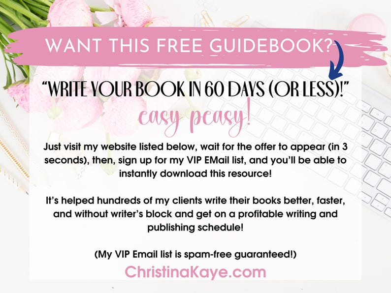 May include: Pink and white floral background with a white computer keyboard. Text on the image reads "WANT THIS FREE GUIDEBOOK?" "WRITE YOUR BOOK IN 60 DAYS (OR LESS)!" "easy peasy!"  "Just visit my website listed below, wait for the offer to appear (in 3 seconds), then, sign up for my VIP Email list, and you'll be able to instantly download this resource!" "It's helped hundreds of my clients write their books better, faster, and without writer's block and get on a profitable writing and publishing schedule!"  "(My VIP Email list is spam-free guaranteed!)" "ChristinaKaye.com"