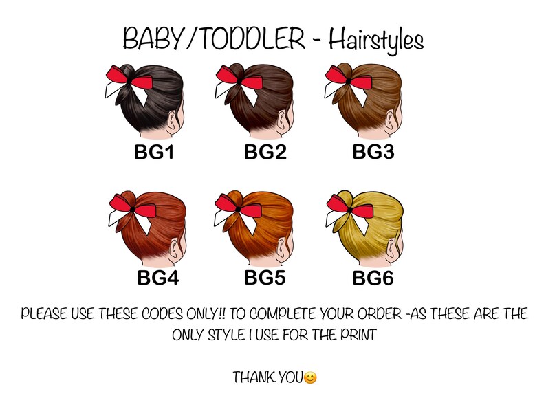 May include: An illustration of six baby/toddler hairstyles, each featuring a different hair color and a red bow. The image includes the text "BABY/TODDLER - Hairstyles" and codes BG1 through BG6. The text also says "PLEASE USE THESE CODES ONLY!! TO COMPLETE YOUR ORDER -AS THESE ARE THE ONLY STYLE I USE FOR THE PRINT".